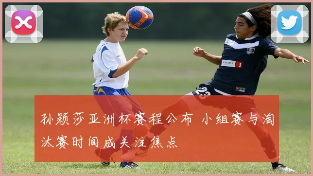 孙颖莎亚洲杯赛程公布 小组赛与淘汰赛时间成关注焦点