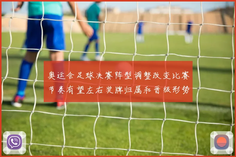 奥运会足球决赛阵型调整改变比赛节奏有望左右奖牌归属和晋级形势