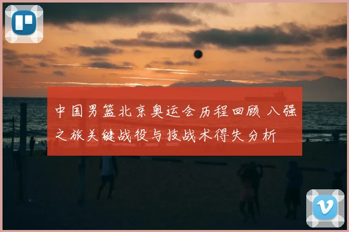 中国男篮北京奥运会历程回顾 八强之旅关键战役与技战术得失分析