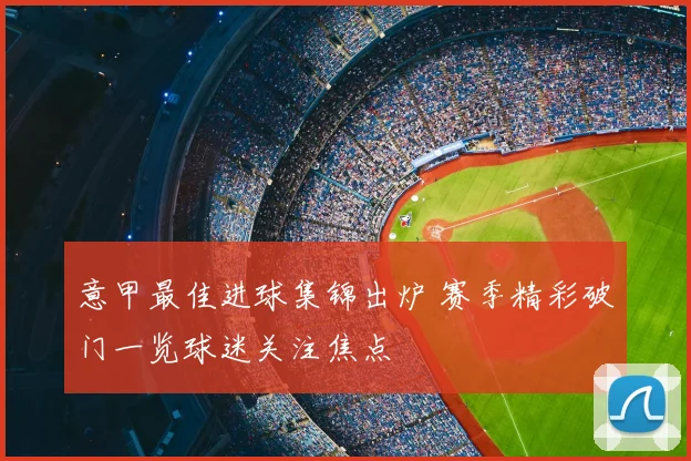意甲最佳进球集锦出炉 赛季精彩破门一览球迷关注焦点
