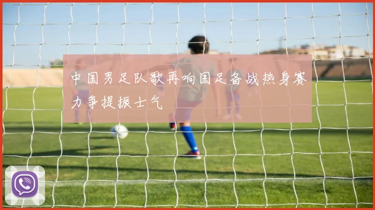 中国男足队歌再响国足备战热身赛力争提振士气