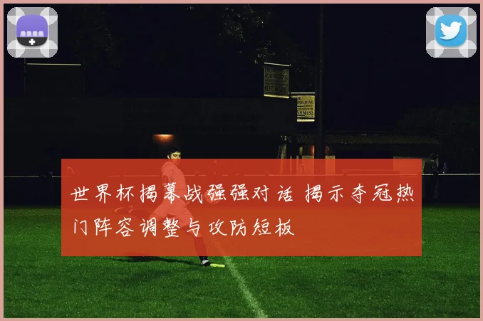 世界杯揭幕战强强对话 揭示夺冠热门阵容调整与攻防短板