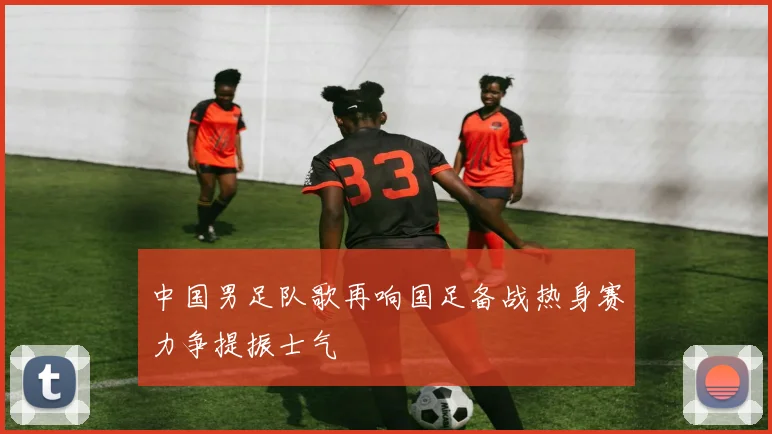 中国男足队歌再响国足备战热身赛力争提振士气