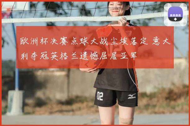 欧洲杯决赛点球大战尘埃落定 意大利夺冠英格兰遗憾屈居亚军