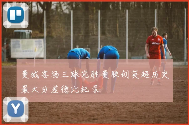 曼城客场三球完胜曼联创英超历史最大分差德比纪录