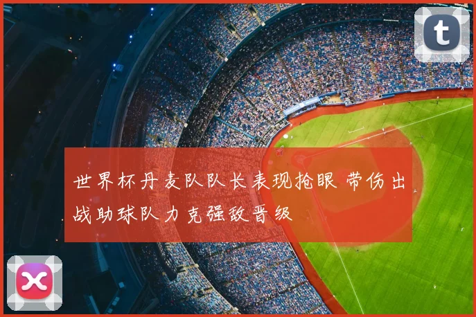 世界杯丹麦队队长表现抢眼 带伤出战助球队力克强敌晋级