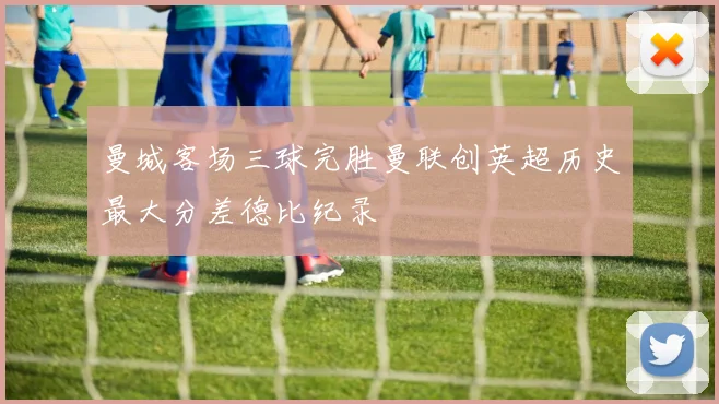 曼城客场三球完胜曼联创英超历史最大分差德比纪录