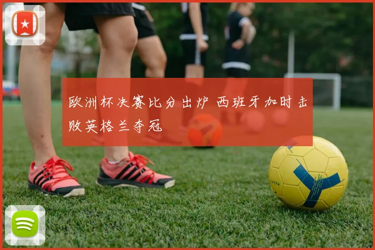 欧洲杯决赛比分出炉 西班牙加时击败英格兰夺冠