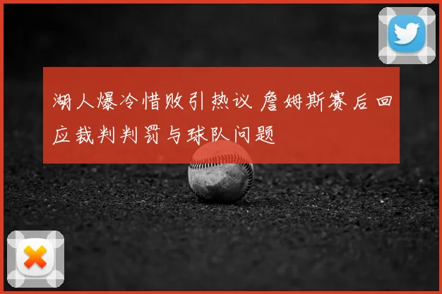 湖人爆冷惜败引热议 詹姆斯赛后回应裁判判罚与球队问题