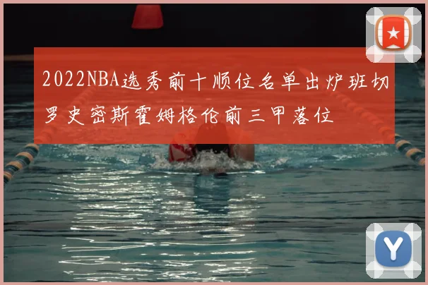 2022NBA选秀前十顺位名单出炉班切罗史密斯霍姆格伦前三甲落位