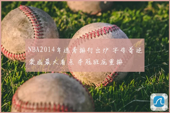 NBA2014年选秀排行出炉 字母哥逆袭成最大看点 夺冠班底重排
