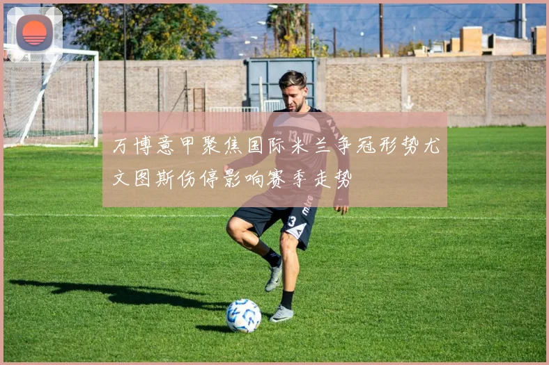 万博意甲聚焦国际米兰争冠形势尤文图斯伤停影响赛季走势