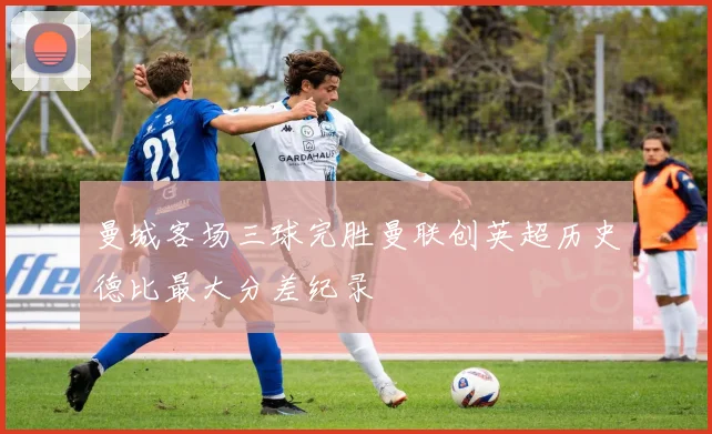 曼城客场三球完胜曼联创英超历史德比最大分差纪录