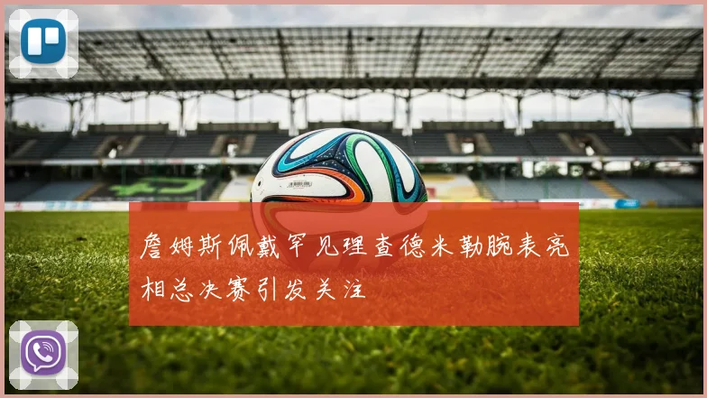 詹姆斯佩戴罕见理查德米勒腕表亮相总决赛引发关注