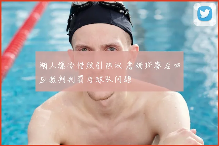 湖人爆冷惜败引热议 詹姆斯赛后回应裁判判罚与球队问题