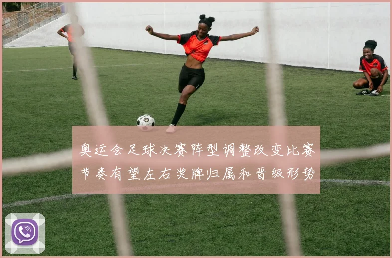 奥运会足球决赛阵型调整改变比赛节奏有望左右奖牌归属和晋级形势