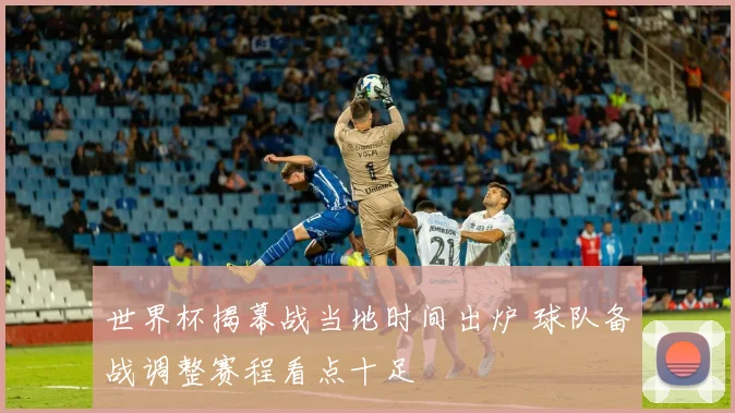 世界杯揭幕战当地时间出炉 球队备战调整赛程看点十足