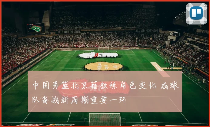 中国男篮北京籍教练角色变化 成球队备战新周期重要一环