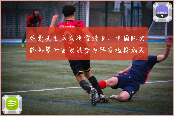 谷爱凌自由式滑雪摘金，中国队奖牌再攀升备战调整与阵容选择成关注点