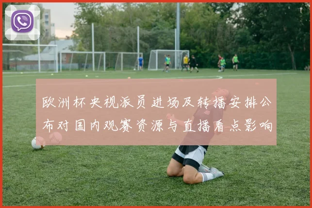 欧洲杯央视派员进场及转播安排公布对国内观赛资源与直播看点影响