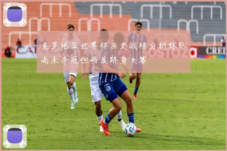 克罗地亚世界杯历史战绩分析球队尚未夺冠但两度跻身决赛