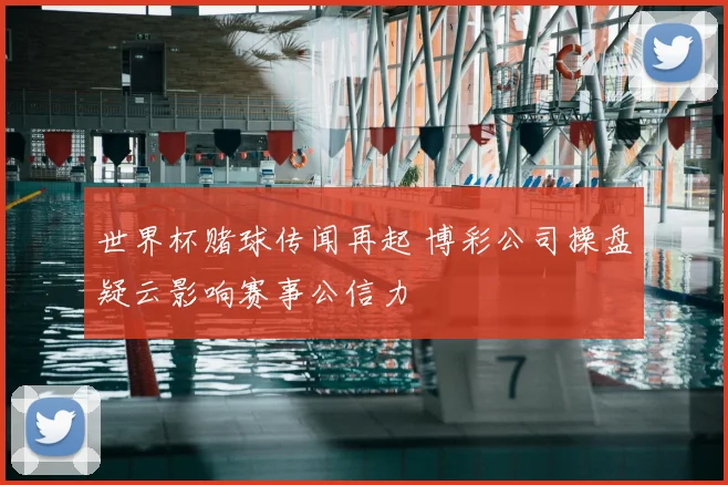 世界杯赌球传闻再起 博彩公司操盘疑云影响赛事公信力