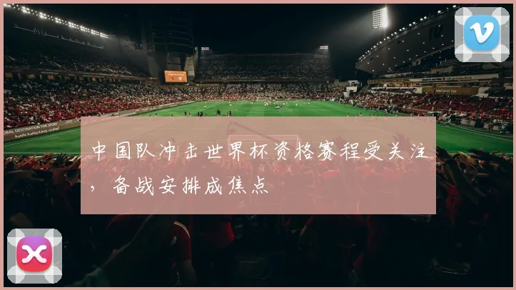 中国队冲击世界杯资格赛程受关注，备战安排成焦点