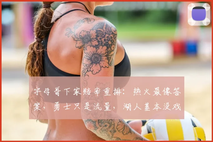 字母哥下家赔率重排:热火最像答案,勇士只是流量,湖人基本没戏_1_NBA_魔术